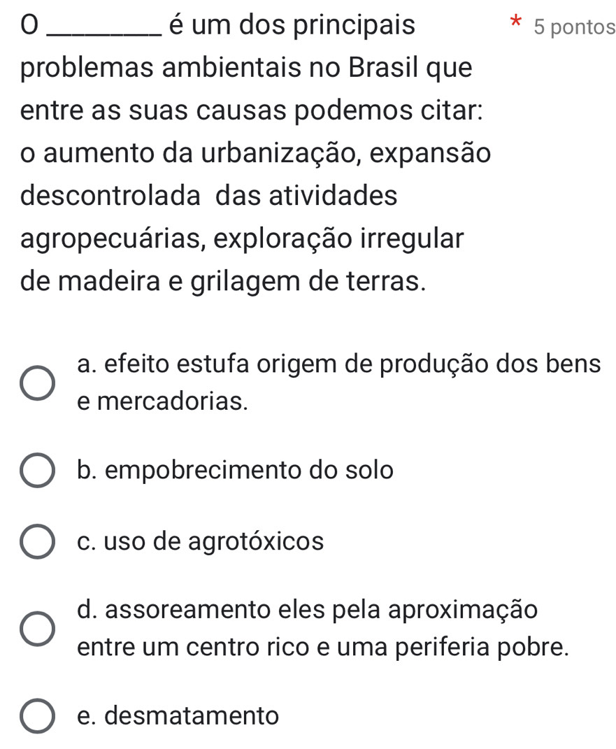 0 _é um dos principais 5 pontos
problemas ambientais no Brasil que
entre as suas causas podemos citar:
o aumento da urbanização, expansão
descontrolada das atividades
agropecuárias, exploração irregular
de madeira e grilagem de terras.
a. efeito estufa origem de produção dos bens
e mercadorias.
b. empobrecimento do solo
c. uso de agrotóxicos
d. assoreamento eles pela aproximação
entre um centro rico e uma periferia pobre.
e. desmatamento