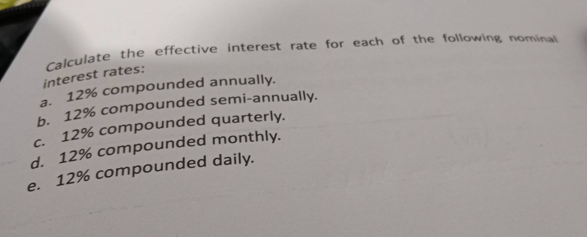 Calculate the effective interest rate for each of the following nominal 
interest rates: 
a. 12% compounded annually. 
b. 12% compounded semi-annually. 
c. 12% compounded quarterly. 
d. 12% compounded monthly. 
e. 12% compounded daily.