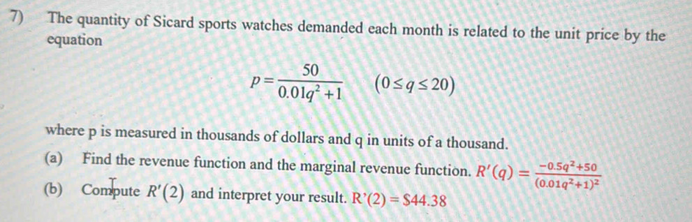 The quantity of Sicard sports watches demanded each month is related to the unit price by the 
equation
p= 50/0.01q^2+1 (0≤ q≤ 20)
where p is measured in thousands of dollars and q in units of a thousand. 
(a) Find the revenue function and the marginal revenue function. R'(q)=frac -0.5q^2+50(0.01q^2+1)^2
(b) Compute R'(2) and interpret your result. R'(2)=$44.38