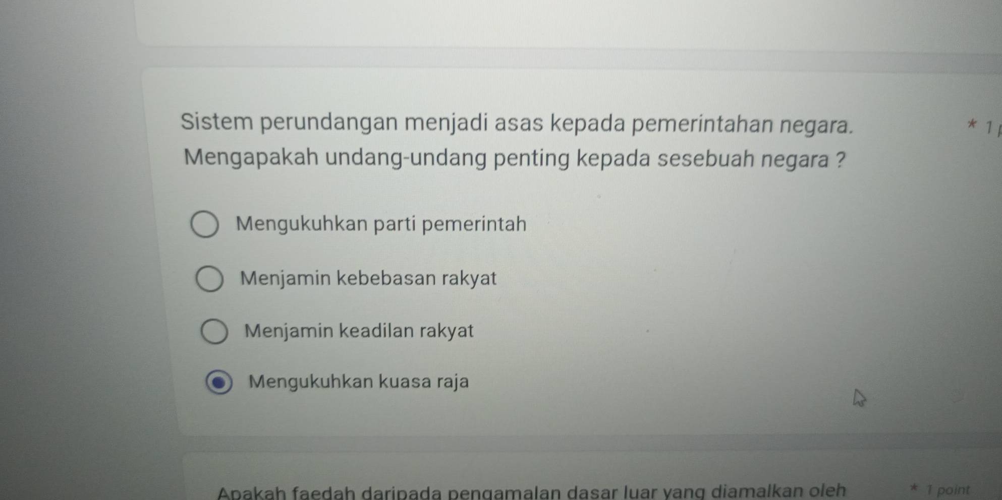 Sistem perundangan menjadi asas kepada pemerintahan negara. * 1 
Mengapakah undang-undang penting kepada sesebuah negara ?
Mengukuhkan parti pemerintah
Menjamin kebebasan rakyat
Menjamin keadilan rakyat
Mengukuhkan kuasa raja
Apakah faedah daripada pengamalan dasar luar yang diamalkan oleh 1 point