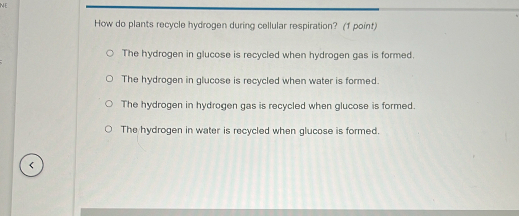 NE
How do plants recycle hydrogen during cellular respiration? (1 point)
The hydrogen in glucose is recycled when hydrogen gas is formed.
The hydrogen in glucose is recycled when water is formed.
The hydrogen in hydrogen gas is recycled when glucose is formed.
The hydrogen in water is recycled when glucose is formed.
<