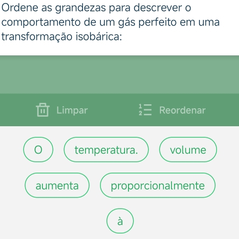 Ordene as grandezas para descrever o 
comportamento de um gás perfeito em uma 
transformação isobárica: 
I Limpar beginarrayr 1= 2=endarray Reordenar 
temperatura. volume 
aumenta proporcionalmente 
à