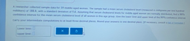 A researcher colected sample data for 19 mukife aged womes. The sample hall a mean seum chorestori level (measined in mitgors for one hundrod 
milititers) of 188.8, with a standard devistion of 5.6. Assuming thatl semum choliscorsl level for molfle aged wemes are normally distributoe, fol a 90%
cofudence interval for the mean senum chokesteral level of all womon in this age group. Give the lowrs liesk and uppar lint of the 90% contdencs insco 
Carry your entermndiate computations to at least three deconal placos. Round your anowers to one decinal place. (If necessars, coet a (st of Scoulss.) 
Lower limit: 5
χ
Upper limt: