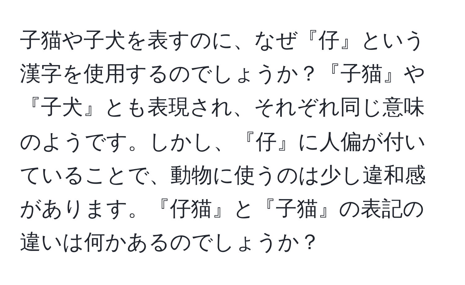 子猫や子犬を表すのに、なぜ『仔』という漢字を使用するのでしょうか？『子猫』や『子犬』とも表現され、それぞれ同じ意味のようです。しかし、『仔』に人偏が付いていることで、動物に使うのは少し違和感があります。『仔猫』と『子猫』の表記の違いは何かあるのでしょうか？