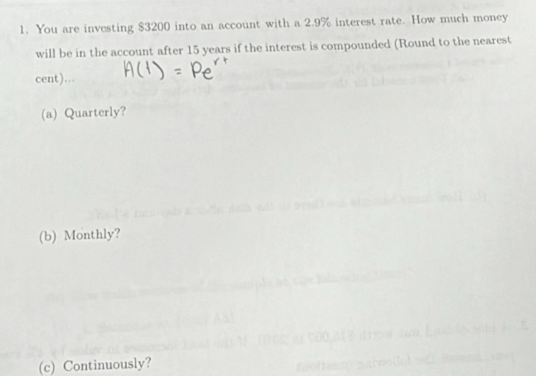 You are investing $3200 into an account with a 2.9% interest rate. How much money 
will be in the account after 15 years if the interest is compounded (Round to the nearest 
cent)... 
(a) Quarterly? 
(b) Monthly? 
(c) Continuously?