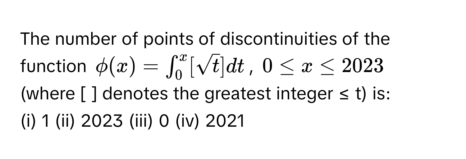 The number of points of discontinuities of the function $phi (x)=∈t _0^(x[sqrt t)]dt$, $0≤ x≤ 2023$ (where [ ] denotes the greatest integer ≤ t) is:
(i) 1 (ii) 2023 (iii) 0 (iv) 2021