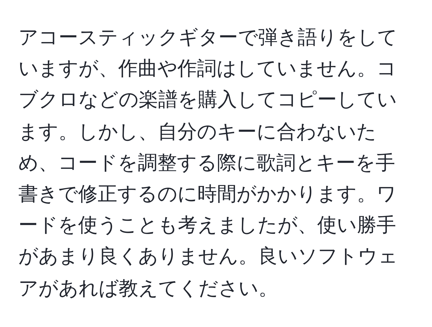 アコースティックギターで弾き語りをしていますが、作曲や作詞はしていません。コブクロなどの楽譜を購入してコピーしています。しかし、自分のキーに合わないため、コードを調整する際に歌詞とキーを手書きで修正するのに時間がかかります。ワードを使うことも考えましたが、使い勝手があまり良くありません。良いソフトウェアがあれば教えてください。