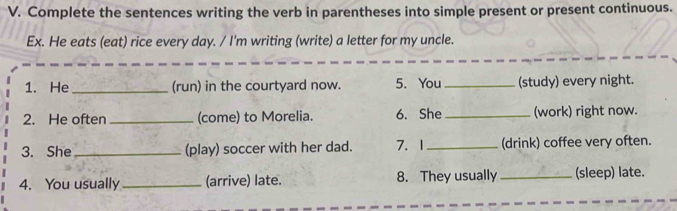 Complete the sentences writing the verb in parentheses into simple present or present continuous. 
Ex. He eats (eat) rice every day. / I'm writing (write) a letter for my uncle. 
1. He _(run) in the courtyard now. 5. You _(study) every night. 
2. He often_ (come) to Morelia. 6. She _(work) right now. 
3. She_ (play) soccer with her dad. 7. 1_ (drink) coffee very often. 
4. You usually _(arrive) late. 8. They usually _(sleep) late.