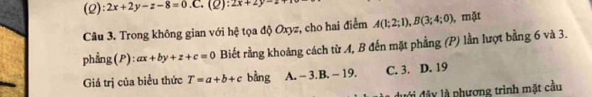 (2): 2x+2y-z-8=0.C. 1_  :2x+2y-2
Câu 3. Trong không gian với hệ tọa độ Oxyz, cho hai điểm A(1;2;1), B(3;4;0) , mặt
phẳng(P): ax+by+z+c=0 Biết rằng khoảng cách từ A, B đến mặt phẳng (P) lần lượt bằng 6 và 3.
Giá trị của biểu thức T=a+b+c bàng A. - 3.B. - 19. C. 3. D. 19
đưới đây là phương trình mặt cầu