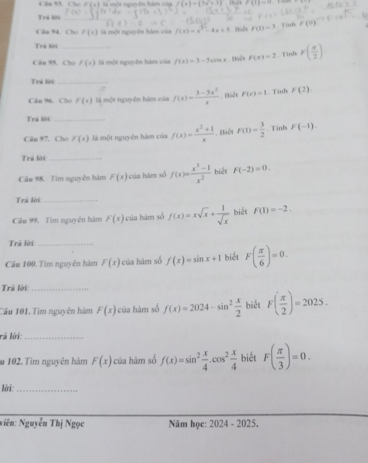 Cân 93. Cho F(x) là một nguyễn hàm của f(x)=(5x+3). Bidt F(1)=0
Trá lời_
Căn 94. Cho F(x) là một nguyễn hàm của f(x)=x^3-4x+5. Biết F(1)=3. Tinh F(0)
Trả lời
Câu 95. Cho F(x) là một nguyên hàm của f(x)=3-5cos x. Biết F(x)=2. Tính F( π /2 ).
Trả lời:_
Câu 96. Cho F(x) là một nguyên hàm của f(x)= (3-5x^2)/x . Biết F(e)=1. Tính F(2).
Trả lời:_
Câu 97. Cho F(x) là một nguyên hàm của f(x)= (x^2+1)/x . Biết F(1)= 3/2 . Tính F(-1).
Trả lời:_
Câu 98, Tìm nguyên hàm F(x) của hàm số f(x)= (x^3-1)/x^2  biết F(-2)=0.
Trã lời:_
Câu 99, Tim nguyên hàm F(x) của hàm số f(x)=xsqrt(x)+ 1/sqrt(x)  biết F(1)=-2.
Trả lời_
Câu 100. Tìm nguyên hàm F(x) của hàm số f(x)=sin x+1 biết F( π /6 )=0.
Trã lời:_
Cầu 101. Tìm nguyên hàm F(x) của hàm số f(x)=2024-sin^2 x/2  biết F( π /2 )=2025.
rả lời:_
u 102. Tìm nguyên hàm F(x) của hàm số f(x)=sin^2 x/4 .cos^2 x/4  biết F( π /3 )=0.
lời:_
Niên: Nguyễn Thị Ngọc Năm học: 2024· 2025.