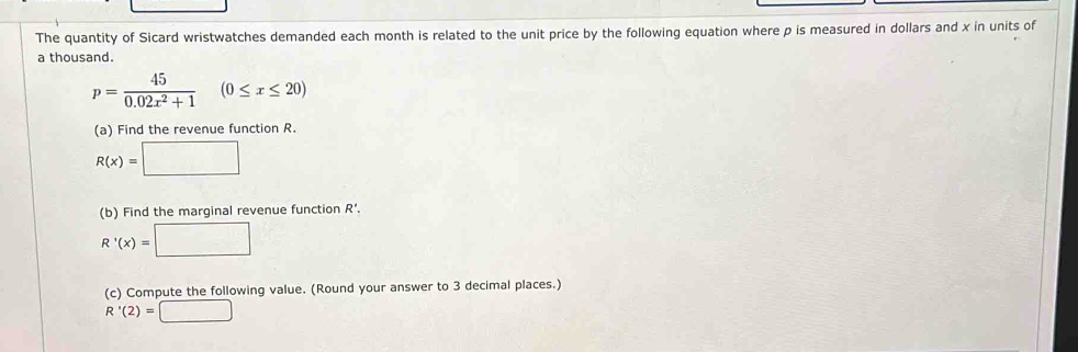 The quantity of Sicard wristwatches demanded each month is related to the unit price by the following equation where p is measured in dollars and x in units of 
a thousand.
p= 45/0.02x^2+1 (0≤ x≤ 20)
(a) Find the revenue function R.
R(x)=□
(b) Find the marginal revenue function R'.
R'(x)=□
(c) Compute the following value. (Round your answer to 3 decimal places.)
R'(2)=□