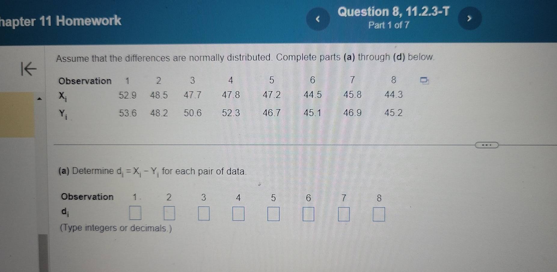 Question 8, 11.2.3-T
hapter 11 Homework Part 1 of 7
Assume that the differences are normally distributed. Complete parts (a) through (d) below.
(a) Determine d_i=X_i-Y_i for each pair of data.
Observation 1. 2 3 4 5 6 7 8
d_i
(Type integers or decimals.)