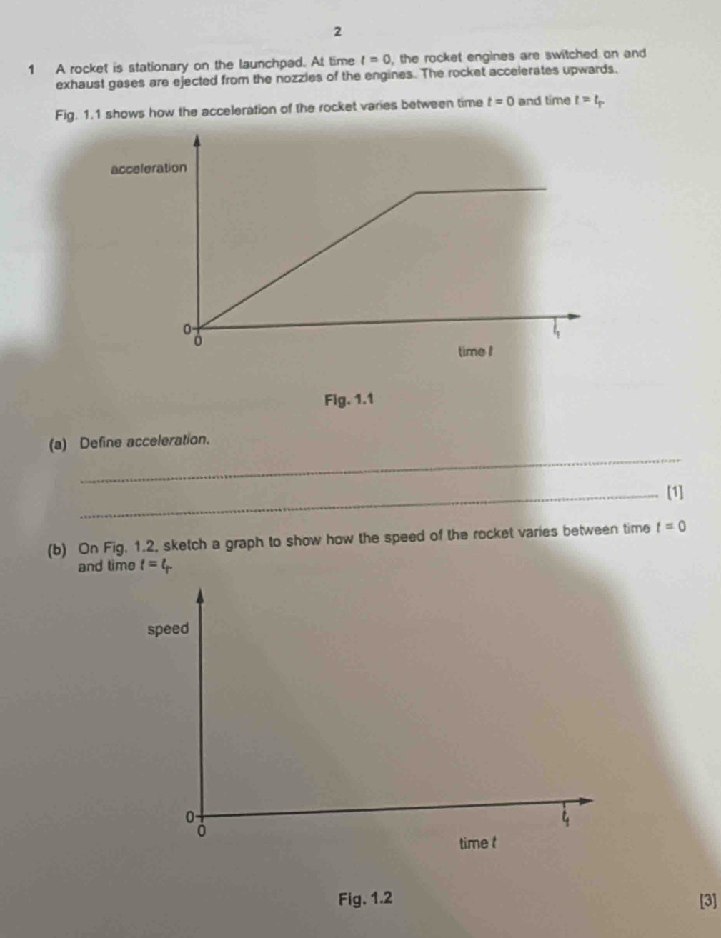 2 
1 A rocket is stationary on the launchped. At time t=0 , the rocket engines are switched on and 
exhaust gases are ejected from the nozzles of the engines. The rocket accelerates upwards, 
Fig. 1.1 shows how the acceleration of the rocket varies between time t=0 and time t=t_r
Fig. 1.1 
_ 
(a) Define acceleration. 
_[1] 
(b) On Fig. 1.2, sketch a graph to show how the speed of the rocket varies between time t=0
and time t=t_r
speed
0
4
0
time t
Fig, 1.2 [3]