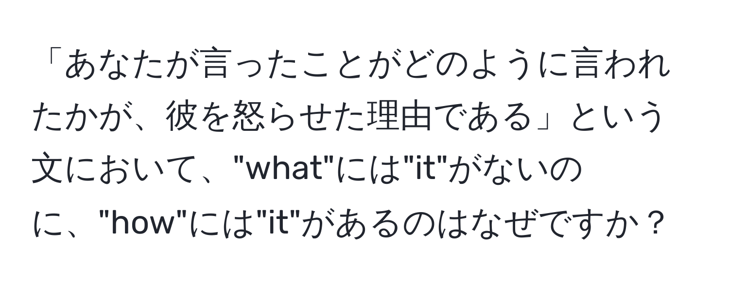 「あなたが言ったことがどのように言われたかが、彼を怒らせた理由である」という文において、"what"には"it"がないのに、"how"には"it"があるのはなぜですか？