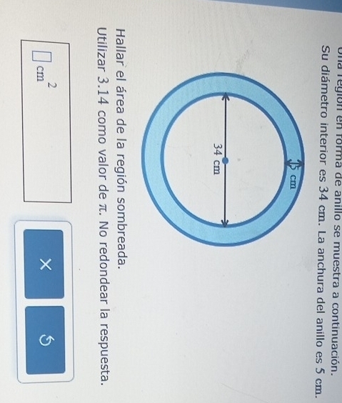 Una región en forma de anillo se muestra a continuación. 
Su diámetro interior es 34 cm. La anchura del anillo es 5 cm. 
Hallar el área de la región sombreada. 
Utilizar 3.14 como valor de π. No redondear la respuesta.
□ cm^2
×