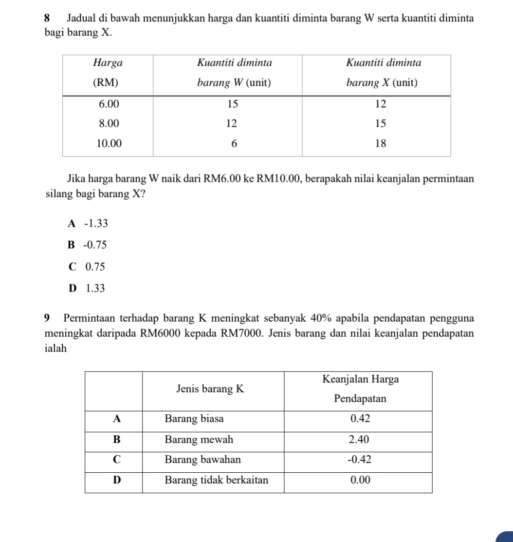 Jadual di bawah menunjukkan harga dan kuantiti diminta barang W serta kuantiti diminta
bagi barang X.
Jika harga barang W naik dari RM6.00 ke RM10.00, berapakah nilai keanjalan permintaan
silang bagi barang X?
A -1.33
B -0.75
C 0.75
D 1.33
9 Permintaan terhadap barang K meningkat sebanyak 40% apabila pendapatan pengguna
meningkat daripada RM6000 kepada RM7000. Jenis barang dan nilai keanjalan pendapatan
ialah