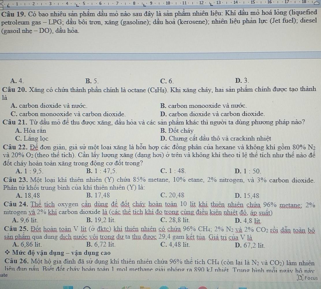 5 6 7 9 10 · 11 ·  12 13 14 1b
' 15
Câu 19. Có bao nhiêu sản phầm dầu mỏ nào sau đây là sản phầm nhiên liệu: Khí dầu mỏ hoá lỏng (liquefied
petroleum gas - LPG; dầu bôi trơn, xăng (gasoline); dầu hoả (kerosene); nhiên liệu phản lực (Jet fuel); diesel
(gasoil nhẹ - DO), dầu hỏa
A. 4. B. 5. C. 6. D. 3.
Câu 20. Xăng có chứa thành phần chính là octane (CsH₈). Khi xăng cháy, hai sản phầm chính được tạo thành
là
A. carbon dioxide và nước. B. carbon monooxide và nước.
C. carbon monooxide và carbon dioxide. D. carbon dioxide và carbon dioxide.
Cầu 21. Từ dầu mỏ đề thu được xăng, dầu hỏa và các sản phầm khác thì người ta dùng phương pháp nào?
A. Hóa rắn B. Đốt cháy
C. Lắng lọc D. Chưng cất dầu thô và crackinh nhiệt
Câu 22. Để đơn giản, giả sử một loại xăng là hỗn hợp các đồng phân của hexane và không khí gồm 80% N_2
và 20% O_2 (theo thể tích). Cần lấy lượng xăng (dạng hơi) ở trên và không khí theo tỉ lệ thể tích như thể nào để
đốt cháy hoàn toàn xăng trong động cơ đổt trong?
A. 1:9,5. B. 1:47.5 C. 1:48. D. 1:50.
Câu 23. Một loại khí thiên nhiên (Y) chứa 85% metane, 10% etane, 2% nitrogen, và 3% carbon dioxide.
Phân tử khối trung bình của khí thiên nhiên (Y) là:
A. 18,48 B. 17,48 C. 20,48 D. 15,48
Câu 24. Thể tích oxygen cần dùng đề đốt cháy hoàn toàn 10 lit khí thiên nhiên chứa 96% metane: 2%
nitrogen yà 2% khí carbon dioxide là (các thể tích khi đo trong cùng điều kiện nhiệt độ, áp suất)
A. 9,6 lit. B. 19,2 lít. C. 28,8 lít. D. 4,8 lit.
Câu 25. Đốt hoàn toàn V lịt (ở đktc) khi thiên nhiên có chứa 96% CH4: 2% N_2 xà 2% CO_2 rồi dẫn toàn bộ
sản phẩm qua dung dịch nước vôi trong dự ta thu được 29,4 gam kết tủa. Giá trị của V là
A. 6,86 lit. B. 6,72 lit. C. 4,48 1it. D. 67,2 lit.
* Mức độ vận dụng - vận dụng cao
Câu 26. Một hộ gia đình đã sử dụng khí thiên nhiên chứa 96% thể tích CH4 (còn lại là N_2 và CO_2) làm nhiên
điệu đun nầu Biết đốt cháy hoàn toàn 1 mol methane giải phóng ra 890 kJ nhiệt. Trung bình mỗi ngày hộ này
ate □ Focus