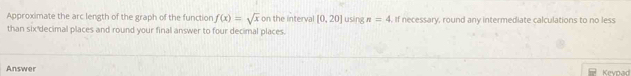 Approximate the arc length of the graph of the function f(x)=sqrt(x) on the interval [0,20] using n=4. If necessary, round any intermediate calculations to no less 
than six decimal places and round your final answer to four decimal places. 
Answer Keypad
