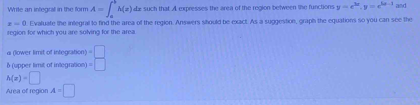 Write an integral in the form A=∈t _a^(bh(x)dx such that A expresses the area of the region between the functions y=e^3x), y=e^(5x-1) and
x=0. Evaluate the integral to find the area of the region. Answers should be exact. As a suggestion, graph the equations so you can see the 
region for which you are solving for the area. 
a (lower limit of integration) =□
b (upper limit of integration) =□
h(x)=□
Area of region A=□