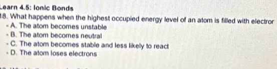 Learn 4.5: Ionic Bonds
18. What happens when the highest occupied energy level of an atom is filled with electror
A. The atom becomes unstable
B. The atom becomes neutral
C. The atom becomes stable and less likely to react
D. The atom loses electrons