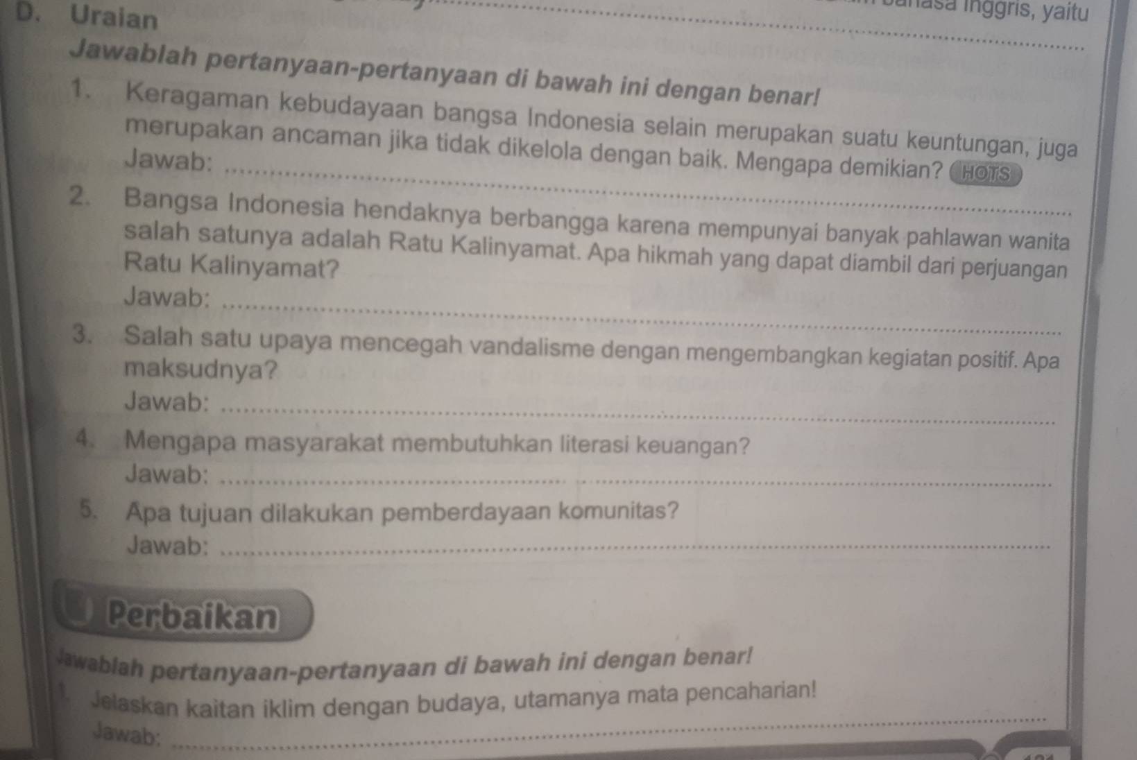 Uraian 
_inasa inggris, yaitu 
Jawablah pertanyaan-pertanyaan di bawah ini dengan benar! 
1. Keragaman kebudayaan bangsa Indonesia selain merupakan suatu keuntungan, juga 
merupakan ancaman jika tidak dikelola dengan baik. Mengapa demikian? Chots 
Jawab: 
_ 
2. Bangsa Indonesia hendaknya berbangga karena mempunyai banyak pahlawan wanita 
salah satunya adalah Ratu Kalinyamat. Apa hikmah yang dapat diambil dari perjuangan 
Ratu Kalinyamat? 
Jawab:_ 
3. Salah satu upaya mencegah vandalisme dengan mengembangkan kegiatan positif. Apa 
maksudnya? 
Jawab:_ 
4. Mengapa masyarakat membutuhkan literasi keuangan? 
Jawab:_ 
5. Apa tujuan dilakukan pemberdayaan komunitas? 
Jawab:_ 
Perbaikan 
Jawablah pertanyaan-pertanyaan di bawah ini dengan benar! 
1. Jelaskan kaitan iklim dengan budaya, utamanya mata pencaharian! 
Jawab:_