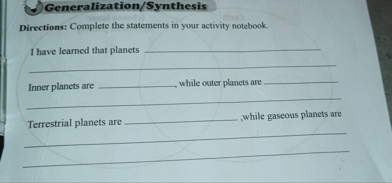 Generalization/Synthesis 
Directions: Complete the statements in your activity notebook. 
I have learned that planets_ 
_ 
Inner planets are _, while outer planets are 
_ 
_ 
_ 
Terrestrial planets are _,while gaseous planets are 
_