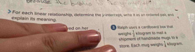 For each linear relationship, determine the y-intercept, write it as an ordered pair, and 
explain its meaning. 
ed on her Ralph uses a cardboard box that 
weighs  1/2  kilogram to mail a 
shipment of handmade mugs to a 
store. Each mug weighs  1/4  kilogram.