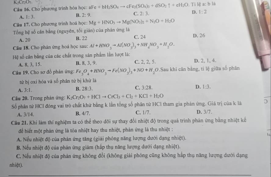 K_2Cr_2O_7.
Câu 16. Cho phương trình hóa học: aFe+bH_2SO_4to cFe_2(SO_4)_3+dSO_2uparrow +eH_2O. Ti lệ a:b là
A. 1:3. B. 2:9. C. 2:3. D. 1:2
Câu 17. Cho phương trình hoá học: Mg+HNO_3to Mg(NO_3)_2+N_2O+H_2O
Tổng hệ số cân bằng (nguyên, tối giản) của phản ứng là
A. 20 B. 22 C. 24 D. 26
Câu 18. Cho phản ứng hoá học sau: Al+HNO_3to Al(NO_3)_3+NH_4NO_3+H_2O.
Hệ số cân bằng của các chất trong sản phẩm lần lượt là:
A. 8, 3, 15. B. 8, 3, 9. C. 2, 2, 5. D. 2, 1, 4.
Câu 19. Cho sơ đồ phản ứng: Fe_3O_4+HNO_3to Fe(NO_3)_3+NO+H_2O.Sau khi cân bằng, ti lệ giữa số phân
tử bị oxi hóa và số phân tử bị khử là
A. 3:1. B. 28:3. C. 3:28. D. 1:3.
Câu 20. Trong phản ứng: K_2Cr_2O_7+HClto CrCl_3+Cl_2+KCl+H_2O
Số phân tử HCl đóng vai trò chất khử bằng k lần tổng số phân tử HCl tham gia phản ứng. Giá trị của k là D
A. 3/14. B. 4/7. C. 1/7. D. 3/7.
Câu 21. Khi làm thí nghiệm ta có thể theo dõi sự thay đổi nhiệt độ trong quá trình phản ứng bằng nhiệt kế
để biết một phản ứng là tỏa nhiệt hay thu nhiệt, phản ứng là thu nhiệt :
)
A. Nếu nhiệt độ của phản ứng tăng (giải phóng năng lượng dưới dạng nhiệt).
B. Nếu nhiệt độ của phản ứng giảm (hấp thụ năng lượng dưới dạng nhiệt).
C. Nếu nhiệt độ của phản ứng không đổi (không giải phóng cũng không hấp thụ năng lượng dưới dạng
nhiệt).
_