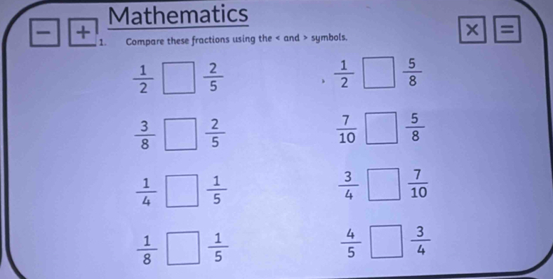 Mathematics 
+ 
* = 
1. Compare these fractions using the and > symbols.
 1/2  I  2/5   1/2   5/8 
、
 3/8   2/5 
 7/10   5/8 
 1/4 □  1/5 
 3/4 □  7/10 
 1/8  □  1/5   4/5 □  3/4 