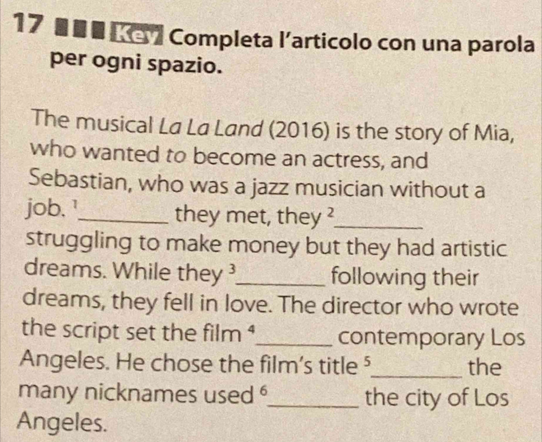 17 ■ ■ ■ K - 7 Completa l’articolo con una parola 
per ogni spazio. 
The musical La La Land (2016) is the story of Mia, 
who wanted to become an actress, and 
Sebastian, who was a jazz musician without a 
job. !_ 
they met, they ?_ 
struggling to make money but they had artistic 
dreams. While they_ following their 
dreams, they fell in love. The director who wrote 
the script set the film $_ 
contemporary Los 
Angeles. He chose the film's title ⁵_ the 
many nicknames used _the city of Los 
Angeles.