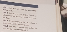 175,1 índica os intervalos de monotonía 
da função f 
175.2 indica os pontos onde a função ( 
um deles. alinge extremos relativos, classificando cada
175.3 O contradomínio de f é ilimitado à 
esquerda? Justifica a tua resposta. 
175.4 Faz uma representação gráfica de 
uma função cuja derivada seja !''.