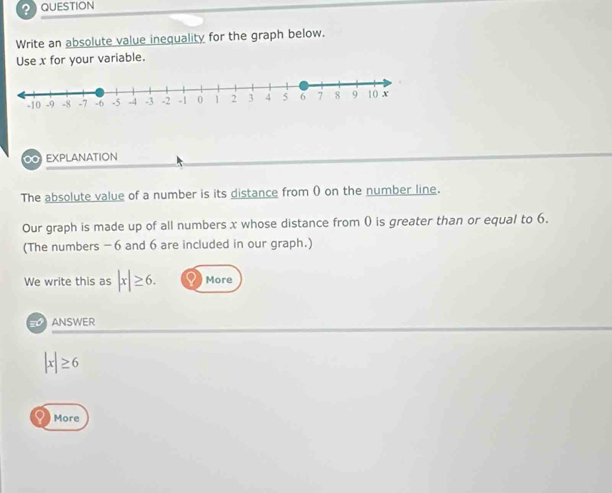 ? QUESTION 
Write an absolute value inequality for the graph below. 
Use x for your variable. 
00 EXPLANATION 
The absolute value of a number is its distance from () on the number line. 
Our graph is made up of all numbers x whose distance from ( is greater than or equal to 6. 
(The numbers -6 and 6 are included in our graph.) 
We write this as |x|≥ 6. More 
ANSWER
|x|≥ 6
More