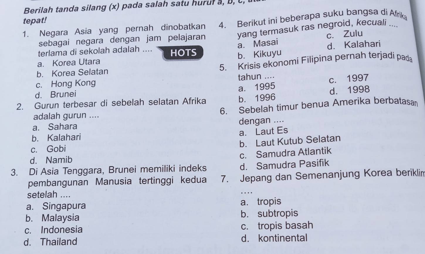 Berilah tanda silang (x) pada salah satu huruf a, b, c,
tepat!
1. Negara Asia yang pernah dinobatkan 4. Berikut ini beberapa suku bangsa di Afrika
a. Masai c. Zulu
sebagai negara dengan jam pelajaran
yang termasuk ras negroid, kecuali ....
terlama di sekolah adalah .... HOTS
b. Kikuyu
a. Korea Utara d. Kalahari
5. Krisis ekonomi Filipina pernah terjadi pada
b. Korea Selatan
c. Hong Kong tahun ....
a. 1995 c. 1997
d. Brunei
b. 1996 d. 1998
2. Gurun terbesar di sebelah selatan Afrika
6. Sebelah timur benua Amerika berbatasan
adalah gurun ....
dengan ....
a. Sahara
a. Laut Es
b. Kalahari
b. Laut Kutub Selatan
c. Gobi
d. Namib
c. Samudra Atlantik
3. Di Asia Tenggara, Brunei memiliki indeks d. Samudra Pasifik
_
pembangunan Manusia tertinggi kedua 7. Jepang dan Semenanjung Korea beriklim
setelah ....
a. Singapura a. tropis
b. Malaysia b. subtropis
c. Indonesia c. tropis basah
d. Thailand d. kontinental