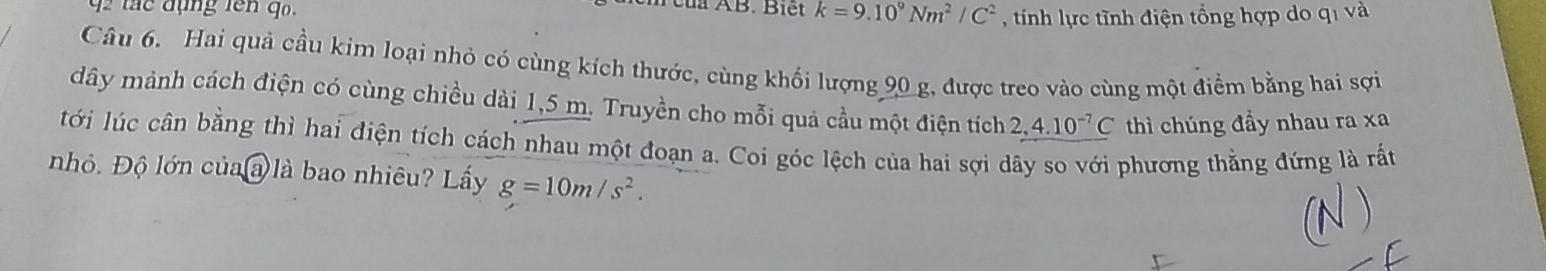 tá c đụng lên q 
à ÀB. Biết k=9.10^9Nm^2/C^2 , tính lực tĩnh điện tổng hợp do qi và 
Câu 6. Hai quả cầu kim loại nhỏ có cùng kích thước, cùng khối lượng 90 g, được treo vào cùng một điểm bằng hai sợi 
dây mảnh cách điện có cùng chiều dài 1,5 m. Truyền cho mỗi quả cầu một điện tích 2,4.10^(-7)C thì chúng đầy nhau ra xa 
lới lúc cân bằng thì hai điện tích cách nhau một đoạn a. Coi góc lệch của hai sợi dây so với phương thằng đứng là rất 
nhỏ. Độ lớn của a là bao nhiêu? Lấy g=10m/s^2.