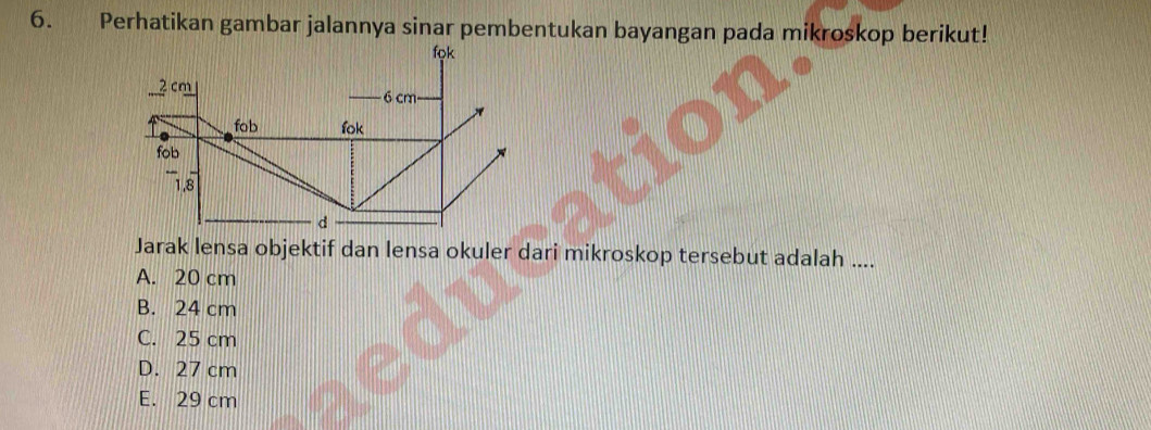 Perhatikan gambar jalannya sinar pembentukan bayangan pada mikroskop berikut!
fọk
2 cm 6 cm
fob lok
fob
1.8
d
Jarak lensa objektif dan lensa okuler dari mikroskop tersebut adalah ....
A. 20 cm
B. 24 cm
C. 25 cm
D. 27 cm
E. 29 cm