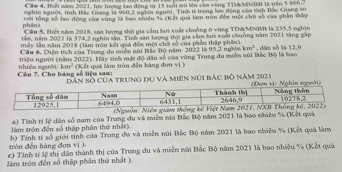 Câu 4, Biết năm 2021, lực lượng lao động từ 15 tuổi trở lên của vùng TD&MNBB là trên 5 866,7
nghin người, tỉnh Bắc Giang là 960,2 nghin người. Tính tỉ trọng lao động của tỉnh Bắc Giang so
với tổng số lao động của vùng là bao nhiêu % (Kết quả làm tròn đến một chữ số của phần thập
phân).
Câu 5. Biết năm 2018, sản lượng thịt gia cầm hơi xuất chuồng ở vùng TD&MNBB là 235,5 nghịn
tần, năm 2021 là 374,2 nghìn tần. Tính sản lượng thịt gia cầm hơi xuất chuồng năm 2021 tăng gấp
mầy lần năm 2018 (làm tròn kết quả đến một chữ số của phần thập phân).
Cầu 6. Diện tích của Trung du miền núi Bắc Bộ năm 2022 là 95,2 nghìn km^2 , dân số là 12,9
triệu người (năm 2022). Hãy tính mật độ dân số của vùng Trung du miền núi Bắc Bộ là bao
nhiêu người/ km^2 (Kết quả làm tròn đến hàng đơn vị )
Câu 7. Cho bảng số liệu sau:
DâN SỐ CủA TRUNG DU Và MIÊN nÚI BÁC bộ năm 2021
(Nguồn: Niên giám thố
a) Tính tỉ lệ dân số nam của Trung du và miền núi Bắc Bộ năm 2021 là bao nhiêu % (Kết quả
làm tròn đến số thập phân thứ nhất).
b) Tính tỉ số giới tính của Trung du và miền núi Bắc Bộ năm 2021 là bao nhiêu % (Kết quả làm
tròn đến hàng đơn vị ).
c) Tính tỉ lệ thị dân thành thị của Trung du và miền núi Bắc Bộ năm 2021 là bao nhiêu % (Kết quả
làm tròn đến số thập phân thứ nhất ).