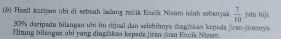 Hasil kutipan ubi di sebuah ladang milik Encik Nizam ialah sebanyak  7/10  juta biji.
30% daripada bilangan ubi itu dijual dan selebihnya diagihkan kepada jiran-jirannya. 
Hitung bilangan ubi yang diagihkan kepada jiran-jiran Encik Nizam.