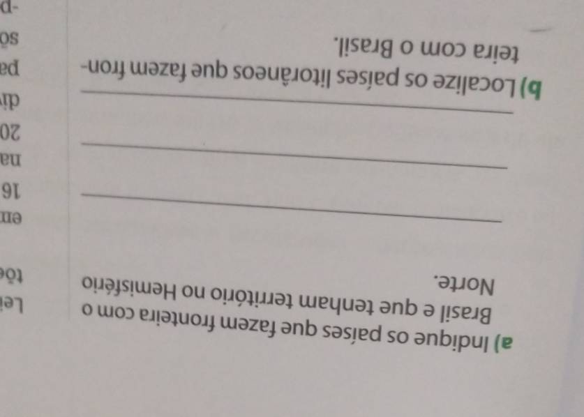 Indique os países que fazem fronteira com o Lei 
Brasil e que tenham território no Hemisfério 
Norte. tōe 
_ 
en 
_
16
na 
_
20
di 
b) Localize os países litorâneos que fazem fron- pa 
teira com o Brasil. 
sō 
-D