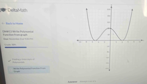 DeltaMath 
← Back to Home 
DM# 13 Write Polynomial 
Function from graph 
Dwe: November i8 at 1:0O PM 
Crade: 50%
Feding y Intercepts of Potynonials 
Write Polynomial Function From Graph 
Anawer Anmgt s on of a