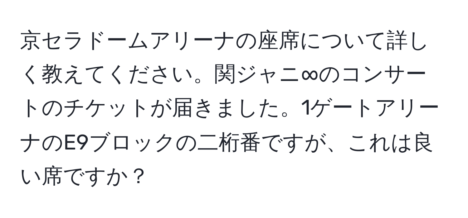 京セラドームアリーナの座席について詳しく教えてください。関ジャニ∞のコンサートのチケットが届きました。1ゲートアリーナのE9ブロックの二桁番ですが、これは良い席ですか？