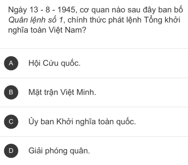 Ngày 13 - 8 - 1945, ), cơ quan nào sau đây ban bố
Quân lệnh số 1, chính thức phát lệnh Tổng khởi
nghĩa toàn Việt Nam?
A Hội Cứu quốc.
B Mặt trận Việt Minh.
Ủy ban Khởi nghĩa toàn quốc.
1 Giải phóng quân.