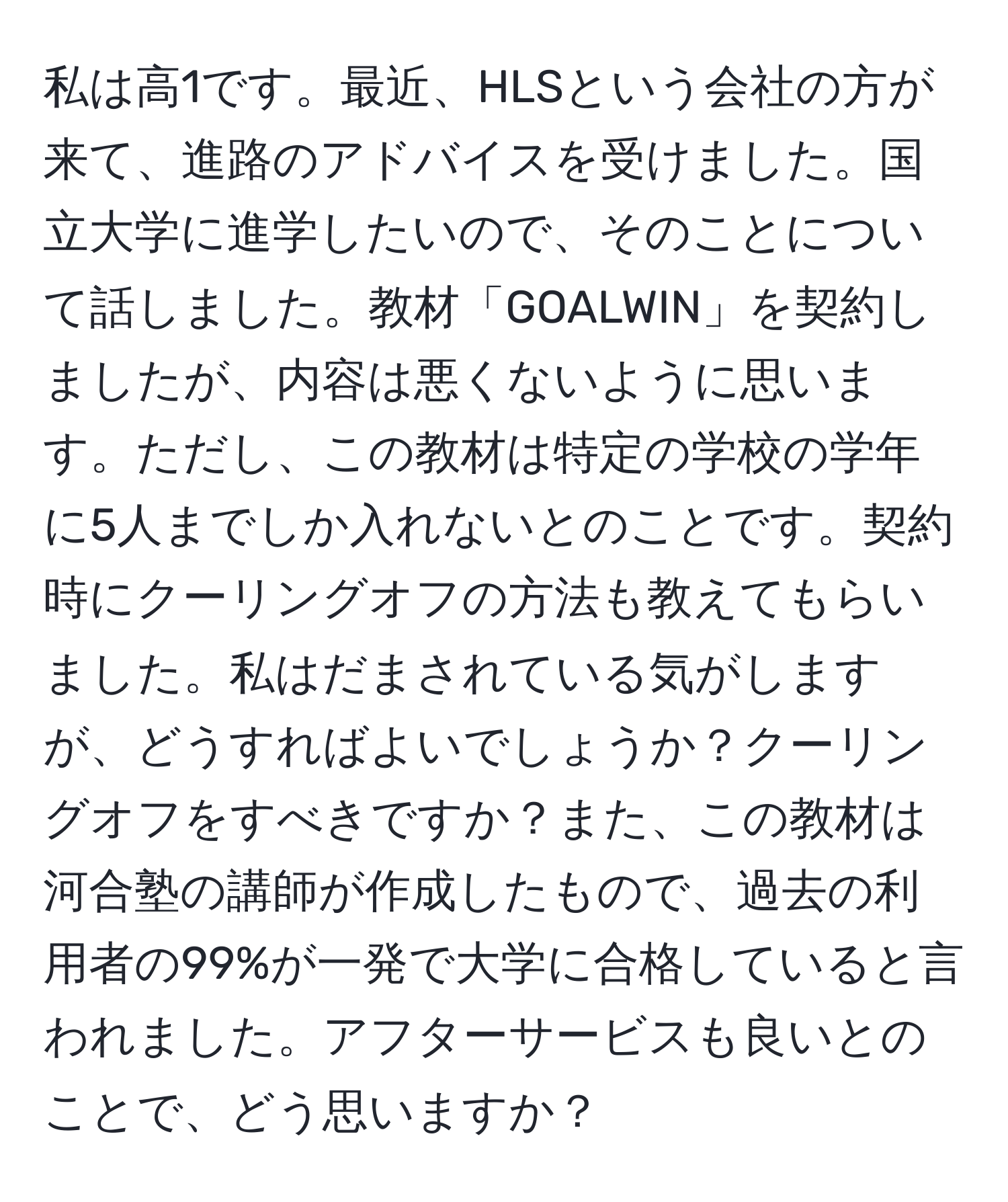 私は高1です。最近、HLSという会社の方が来て、進路のアドバイスを受けました。国立大学に進学したいので、そのことについて話しました。教材「GOALWIN」を契約しましたが、内容は悪くないように思います。ただし、この教材は特定の学校の学年に5人までしか入れないとのことです。契約時にクーリングオフの方法も教えてもらいました。私はだまされている気がしますが、どうすればよいでしょうか？クーリングオフをすべきですか？また、この教材は河合塾の講師が作成したもので、過去の利用者の99%が一発で大学に合格していると言われました。アフターサービスも良いとのことで、どう思いますか？