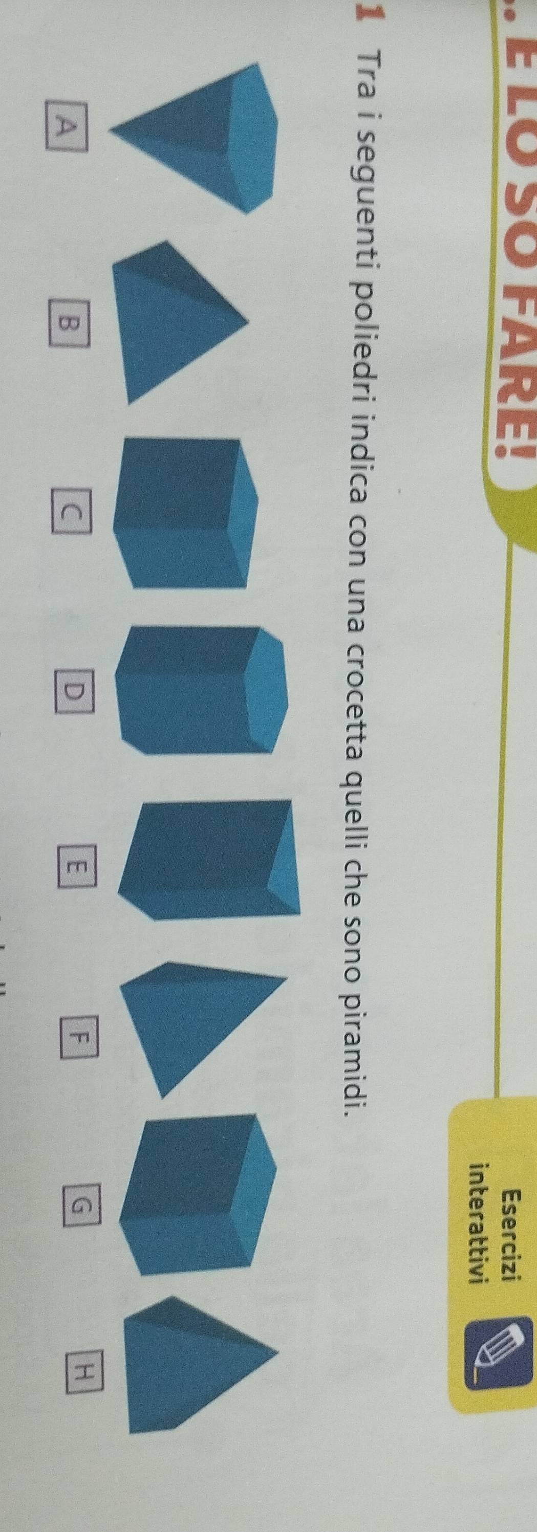 É LO SO FARE! Esercizi 
interattivi 
Tra i seguenti poliedri indica con una crocetta quelli che sono piramidi. 
A 
B 
C 
D 
E 
F
G
H
