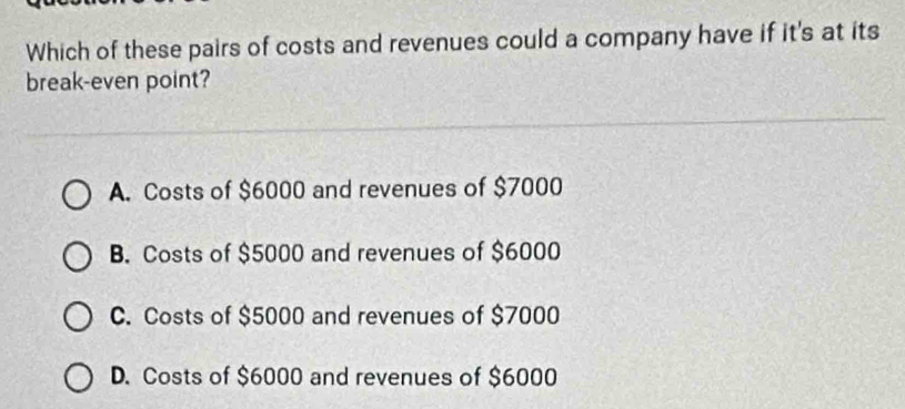 Which of these pairs of costs and revenues could a company have if it's at its
break-even point?
A. Costs of $6000 and revenues of $7000
B. Costs of $5000 and revenues of $6000
C. Costs of $5000 and revenues of $7000
D. Costs of $6000 and revenues of $6000