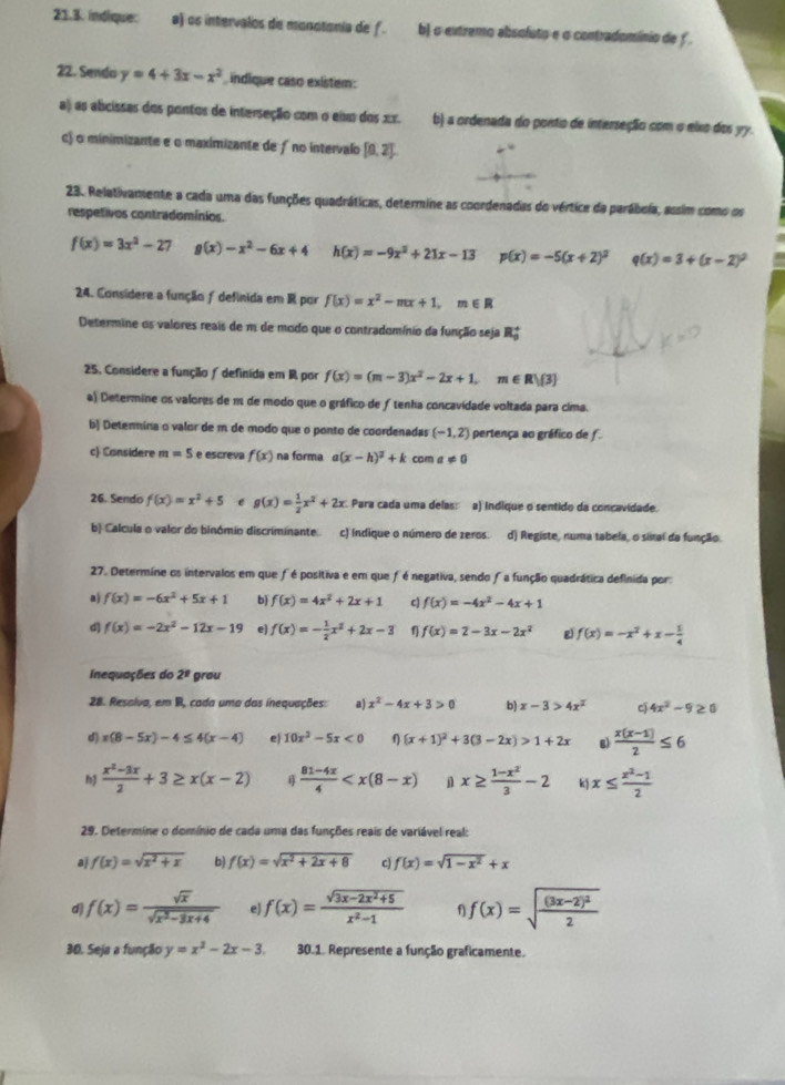 indique: a) os intervalos de monotania de f . b) o eutremo absoluto e σ contradomínio de f .
22. Sendo y=4+3x-x^2 indique caso existem:
a) as abcissas dos pontos de interseção com o eimo dos 1x. b) a ordenada do ponto de interseção com o eixo dos yy.
c) o minimizante e o maximizante de ƒ no intervalo [0,2].
23. Relativamente a cada uma das funções quadráticas, determine as coordenadas do vértice da parábola, assim como os
respetivos contradomínios.
f(x)=3x^2-27 g(x)-x^2-6x+4 h(x)=-9x^2+21x-13 p(x)=-5(x+2)^2 q(x)=3+(x-2)^2
24. Consídere a função ƒ definida em R por f(x)=x^2-mx+1,m∈ R
Determine os valores reais de m de modo que o contradomínio da função seja R_0^(+
25. Considere a funçãão ∫definida em R por f(x)=(m-3)x^2)-2x+1, m Rvee (3)
a) Determine os valores de m de modo que o gráfico de ƒtenha concavidade voltada para cima.
b) Detenmina o valor de m de modo que o ponto de coordenadas (-1,2) pertença ao gráfico de f
c) Considere m=5 e escreva f(x) na forma a(x-h)^2+k com a!= 0
26. Sendo f(x)=x^2+5 e g(x)= 1/2 x^2+2x. Para cada uma delas: a) Indique o sentido da concavidade.
b) Calcula o valor do binómio discriminante. c) indique o número de zeros. d) Registe, numa tabela, o sinal da função
27. Determine os intervalos em que fé positiva e em que f é negativa, sendo fa função quadrática definida por
aj f(x)=-6x^2+5x+1 b) f(x)=4x^2+2x+1 c) f(x)=-4x^2-4x+1
d f(x)=-2x^2-12x-19 e f(x)=- 1/2 x^2+2x-3 f f(x)=2-3x-2x^2 g f(x)=-x^2+x- 1/4 
Inequações do 2^n grou
28. Resalva, em B, cada uma das inequações: a) x^2-4x+3>0 b) x-3>4x^2 c 4x^2-9≥ 0
d) x(8-5x)-4≤ 4(x-4) e 10x^2-5x<0</tex> η (x+1)^2+3(3-2x)>1+2x g  (x(x-1))/2 ≤ 6
  (x^2-3x)/2 +3≥ x(x-2)  (81-4x)/4   x≥  (1-x^2)/3 -2 k x≤  (x^2-1)/2 
29. Determine o domínio de cada uma das funções reais de variável real:
aj f(x)=sqrt(x^2+x) b) f(x)=sqrt(x^2+2x+8) c) f(x)=sqrt(1-x^2)+x
d f(x)= sqrt(x)/sqrt(x^2-3x+4)  e) f(x)= (sqrt(3x-2x^2+5))/x^2-1  f f(x)=sqrt(frac (3x-2)^2)2
30. Seja a função y=x^2-2x-3 30.1. Represente a função graficamente.