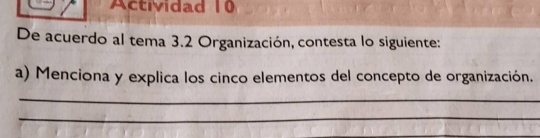 Actividad 10 
De acuerdo al tema 3.2 Organización, contesta lo siguiente: 
a) Menciona y explica los cinco elementos del concepto de organización. 
_ 
_