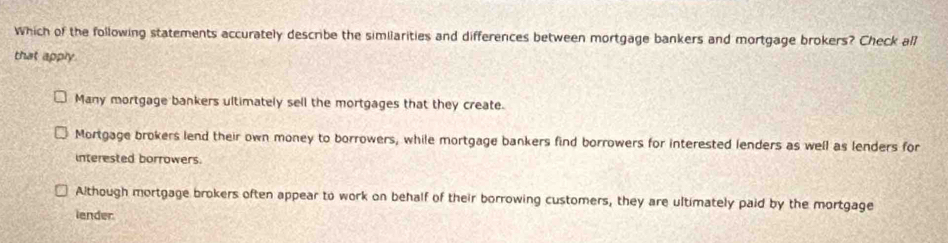 Which of the following statements accurately describe the similarities and differences between mortgage bankers and mortgage brokers? Check all
that apply.
Many mortgage bankers ultimately sell the mortgages that they create.
Mortgage brokers lend their own money to borrowers, while mortgage bankers find borrowers for interested lenders as well as lenders for
interested borrowers.
Although mortgage brokers often appear to work on behalf of their borrowing customers, they are ultimately paid by the mortgage
lender