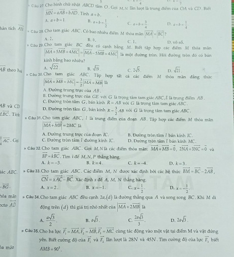 5 frac 4 x=frac 7
* Câu 27 Cho hình chữ nhật ABCD tâm O . Gọi M,N lần lượt là trung điểm của OA và CD . Biết
vector MN=avector AB+bvector AD. Tinh a+b.
A. a+b=1 B, a+b= 1/2  C. a+b= 3/4  D. a+b= 1/4 
hân tích overline AN * Câu 28 Cho tam giác ABC . Có bao nhiêu điểm M thòa mãn vector MA=vector BC 1
A. 2. B. 0, C. 1, D. vbsdelta ,
* Cầu 29.Cho tam giác BC đều có canh bằng M. Biết tập hợp các điểm M. thỏa màn
|vector MA+5vector MB+4vector MC|=|vector MA-5vector MB+4vector MC| là một đường tròn. Hội đường tròn đó có bán
kinh bằng bao nhiêu?
overline AB theo ha A. sqrt(22) B. sqrt(19) C. 2sqrt(5), D. sqrt(21),
# Cầu 30.Cho tam giác ABC. Tập hợp tất cả các điểm M thỏa mãn đẳng thức
|vector MA+vector MB+vector MC|= 3/2 |vector MA+vector MB|≤
A. Đường trung trực của AB.
B. Đường trung trực của GE với G là trọng tâm tam giác ABC , E là trung điểm AB .
C. Đường tròn tâm G, bản kính R=AB với G là trọng tâm tam giác ABC
_ 62 B và CD
D. Đường tròn tâm G , bán kính R= 3/2 AB với G là trọng tâm tam giác ABC .
overleftrightarrow BC. Tinh * Câu 31.Cho tam giác ABC, ! là trung điểm của đoạn AB. Tập hợp các điểm M thỏa mãn
|vector MA+vector MB|=2MC|k|
A. Đường trung trực của đoạn IC. B. Đường tròn tâm 1 bán kính IC.
 1/4 overline AC. Gọ C. Đường tròn tâm 1 đường kính IC. D. Đường tròn tâm1 bán kính MC.
# Câu 32.Cho tam giác ABC. Gọi M,Nlà các điểm thỏa mãn: vector MA+vector MB=vector 0,2vector NA+3vector NC=vector 0 và
vector BP=kvector BC. Tim k đế M, N,P thẳng hàng.
A. k=-3. B. k=4. C. k=-4. D. k=3.
ác ABC. * Câu 33.Cho tam giác ABC. Các điểm M, N được xác định bởi các hệ thức vector BM=vector BC-2vector AB,
vector CN=xvector AC-vector BC , Xác định x đế A, M, N. thắng hàng.
-overline BG. A. x=2. B. x=-1. C. D,
hỏa mān # Gâu 34.Cho tam giác ABC đều cạnh 2a,(d) là đường thẳng qua A và song song BC . Khi M di
ecto overline AD x= 1/2 · x=- 1/2 -
động trên (đ) thì giả trị nhỏ nhất của |vector MA+2vector MB| là
A.  asqrt(3)/2 . B. asqrt(3). C.  2asqrt(3)/3 . D. 2asqrt(3).
# Gâu 35. Cho ba lực vector F_1=vector MA,vector F_2=vector MB,vector F_1=vector MC cùng tác động vào một vật tại điểm M và vật đứng
yên. Biết cường độ của vector F_1 và vector F_1 lần lượt là 28N và 45N. Tìm cường độ của lực vector F_3 biết
ba mã AMB=90°.