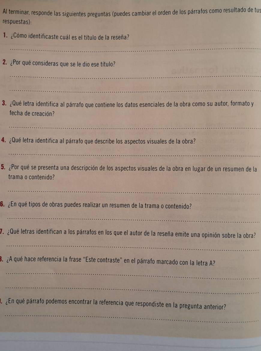 Al terminar, responde las siguientes preguntas (puedes cambiar el orden de los párrafos como resultado de tus 
respuestas): 
1 ¿Cómo identificaste cuál es el título de la reseña? 
_ 
2. ¿Por qué consideras que se le dio ese título? 
_ 
_ 
3. ¿Qué letra identifica al párrafo que contiene los datos esenciales de la obra como su autor, formato y 
fecha de creación? 
_ 
4. ¿Qué letra identifica al párrafo que describe los aspectos visuales de la obra? 
_ 
5. ¿Por qué se presenta una descripción de los aspectos visuales de la obra en lugar de un resumen de la 
trama o contenido? 
_ 
6. ¿En qué tipos de obras puedes realizar un resumen de la trama o contenido? 
_ 
¿Qué letras identifican a los párrafos en los que el autor de la reseña emite una opinión sobre la obra? 
_ 
3. ¿A qué hace referencia la frase “Este contraste” en el párrafo marcado con la letra A? 
_ 
_ 
De ¿En qué párrafo podemos encontrar la referencia que respondiste en la pregunta anterior? 
_