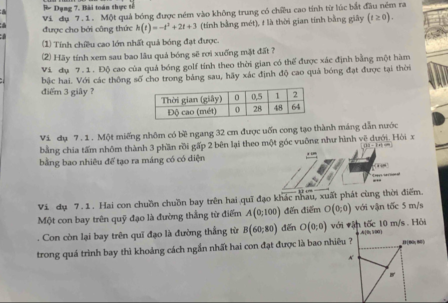 a & Dạng 7. Bài toán thực tế
Vi dụ 7.1. Một quả bóng được ném vào không trung có chiều cao tính từ lúc bắt đầu ném ra
Câ (tính bằng mét), t là thời gian tính bằng giây (t≥ 0).
â được cho bởi công thức h(t)=-t^2+2t+3
(1) Tính chiều cao lớn nhất quả bóng đạt được.
(2) Hãy tính xem sau bao lâu quả bóng sẽ rơi xuống mặt đất ?
Ví dụ 7. 1 . Độ cao của quả bóng golf tính theo thời gian có thể được xác định bằng một hàm
bậc hai. Với các thông số cho trong bảng sau, hãy xác định độ cao quả bóng đạt được tại thời
điểm 3 giây ?
Ví dụ 7.1 . Một miếng nhôm có bề ngang 32 cm được uốn cong tạo thành máng dẫn nước
bằng chia tấm nhôm thành 3 phần rồi gấp 2 bên lại theo một góc vuông như hình v Hỏi x
(32-2x)cm
bằng bao nhiêu để tạo ra máng có có diện
Cm
xcm
Cross-sectional
area
32 cm
Ví dụ 7. 1. Hai con chuồn chuồn bay trên hai quī đạo khác nhau, xuất phát cùng thời điểm.
Một con bay trên quỹ đạo là đường thẳng từ điểm A(0;100) đến điểm O(0;0) với vận tốc 5 m/s
. Con còn lại bay trên quī đạo là đường thẳng từ B(60;80) đến O(0;0) với vận tốc 10 m/s . Hỏi
A(0;100)
trong quá trình bay thì khoảng cách ngắn nhất hai con đạt được là bao nhiêu ? B(60,80)
A'
B'